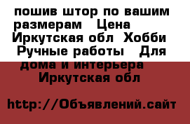 пошив штор по вашим размерам › Цена ­ 123 - Иркутская обл. Хобби. Ручные работы » Для дома и интерьера   . Иркутская обл.